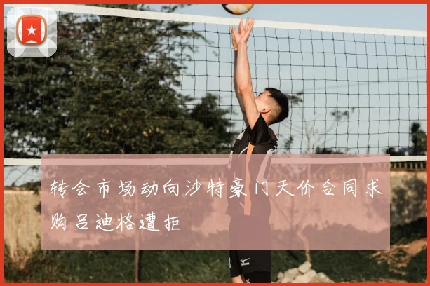 转会市场动向沙特豪门天价合同求购吕迪格遭拒